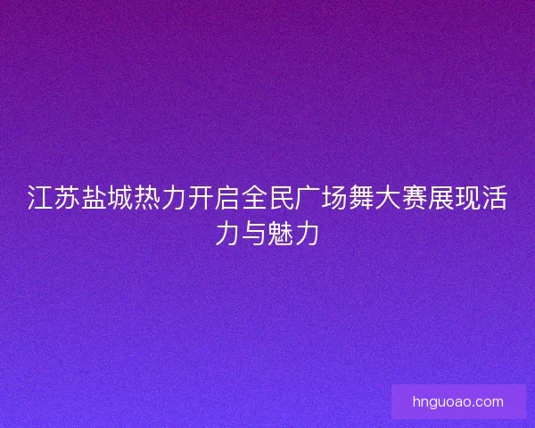 江苏盐城热力开启全民广场舞大赛展现活力与魅力