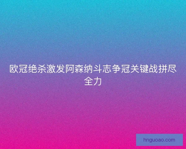 欧冠绝杀激发阿森纳斗志争冠关键战拼尽全力