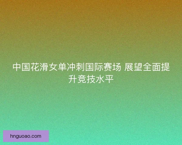 中国花滑女单冲刺国际赛场 展望全面提升竞技水平