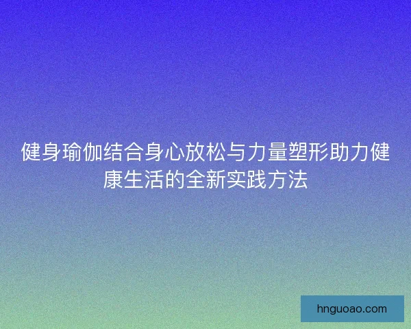 健身瑜伽结合身心放松与力量塑形助力健康生活的全新实践方法