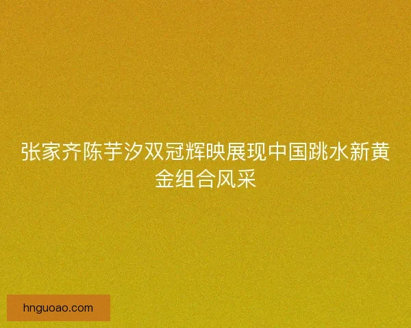 张家齐陈芋汐双冠辉映展现中国跳水新黄金组合风采