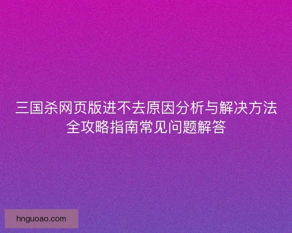 三国杀网页版进不去原因分析与解决方法全攻略指南常见问题解答
