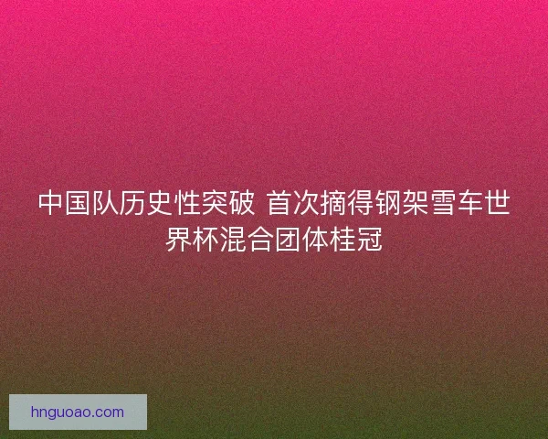 中国队历史性突破 首次摘得钢架雪车世界杯混合团体桂冠