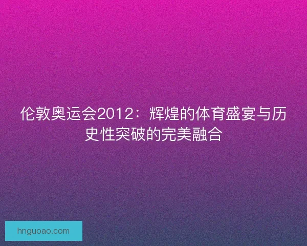 伦敦奥运会2012：辉煌的体育盛宴与历史性突破的完美融合