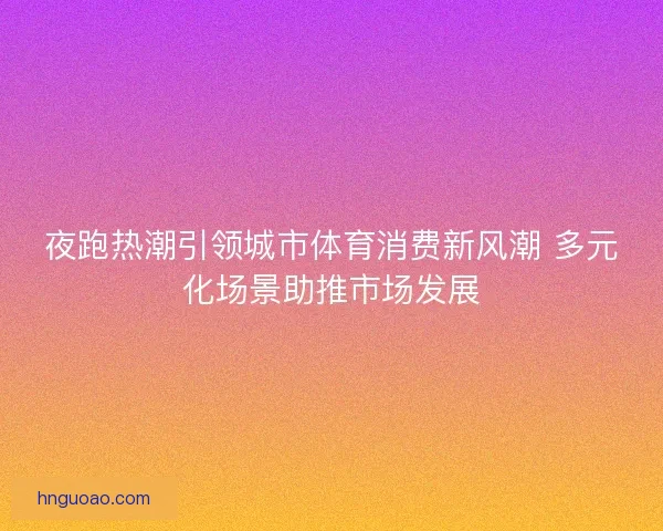 夜跑热潮引领城市体育消费新风潮 多元化场景助推市场发展
