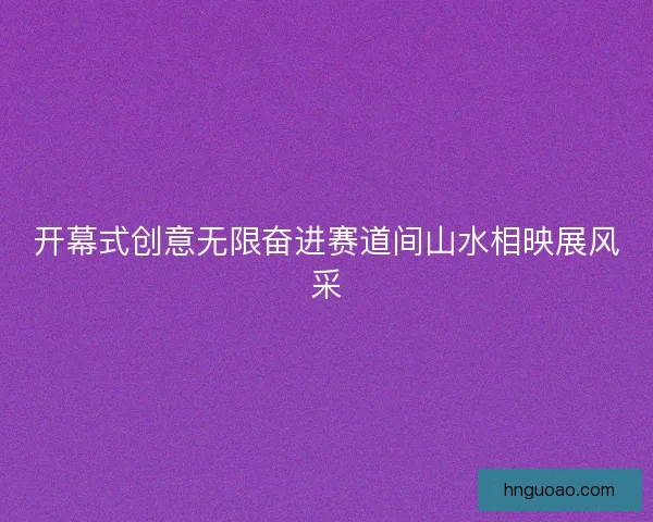 开幕式创意无限奋进赛道间山水相映展风采