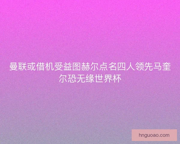 曼联或借机受益图赫尔点名四人领先马奎尔恐无缘世界杯