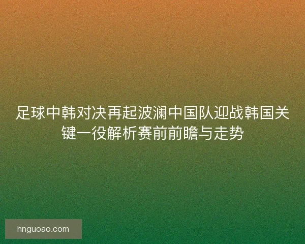足球中韩对决再起波澜中国队迎战韩国关键一役解析赛前前瞻与走势