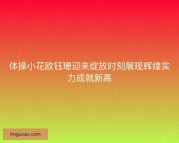 体操小花欧钰珊迎来绽放时刻展现辉煌实力成就新高