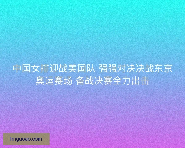 中国女排迎战美国队 强强对决决战东京奥运赛场 备战决赛全力出击