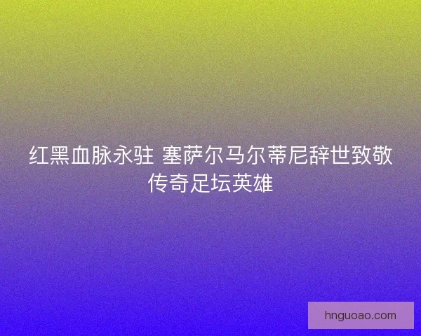 红黑血脉永驻 塞萨尔马尔蒂尼辞世致敬传奇足坛英雄