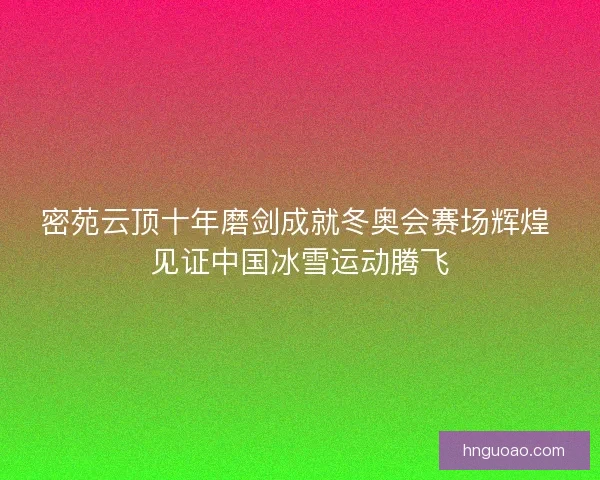 密苑云顶十年磨剑成就冬奥会赛场辉煌 见证中国冰雪运动腾飞